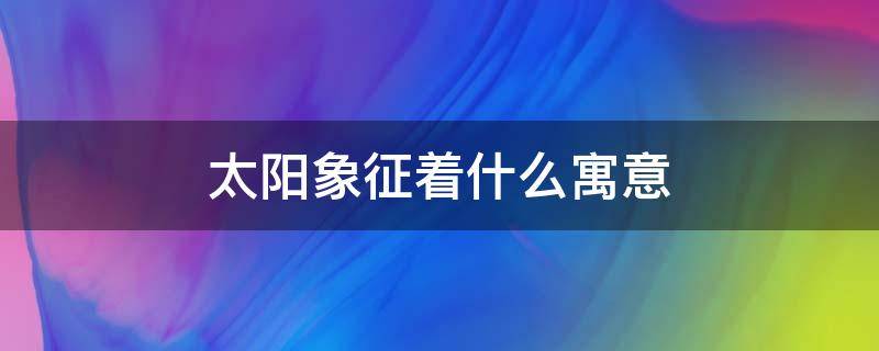 太阳象征着什么寓意 太阳象征着什么寓意,对公司