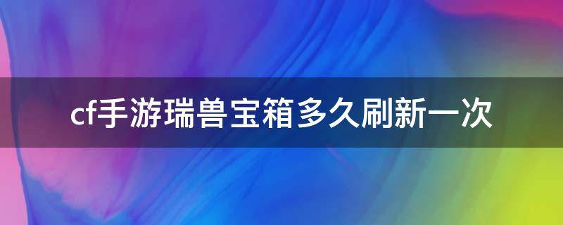 cf手游瑞兽宝箱多久刷新一次（穿越火线枪战王者瑞兽宝箱多久刷新一次）