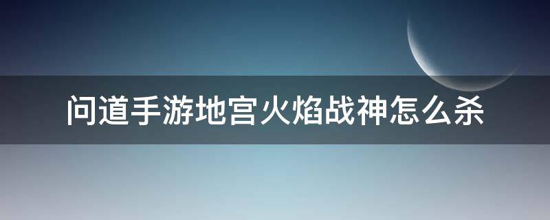 问道手游地宫火焰战神怎么杀 问道手游火焰战神怎么打地宫火焰战神攻略