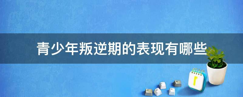 青少年叛逆期的表现有哪些 青少年叛逆期的表现有哪些及原因