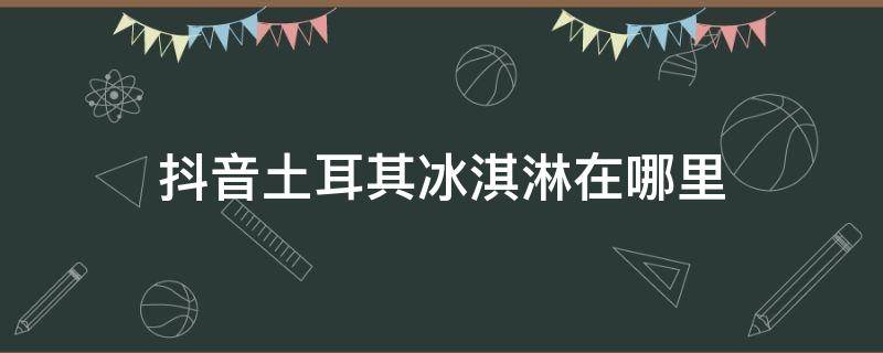 抖音土耳其冰淇淋在哪里 抖音上的冰淇淋是在哪里买的