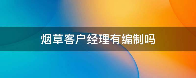 烟草客户经理有编制吗 烟草客户经理是正式编制吗