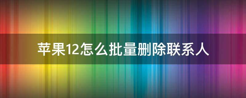 苹果12怎么批量删除联系人 苹果12怎么快速删除大批联系人