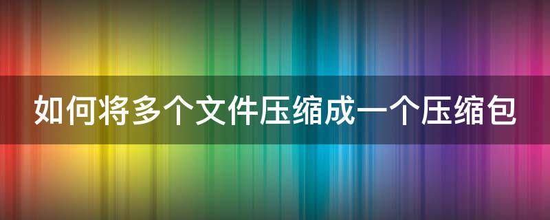 如何将多个文件压缩成一个压缩包（如何将多个文件压缩成一个压缩包手机上）