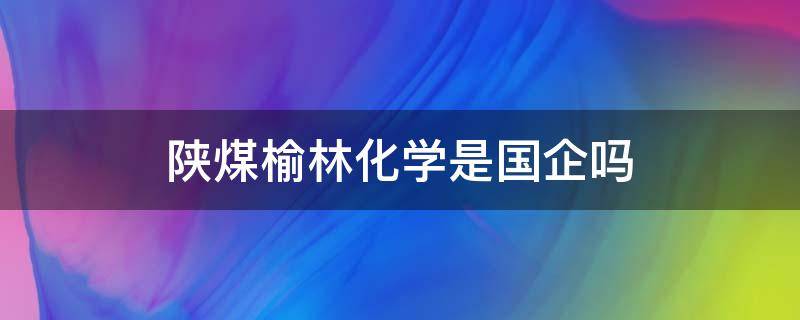 陕煤榆林化学是国企吗（陕煤榆林化学有限责任公司怎么样）