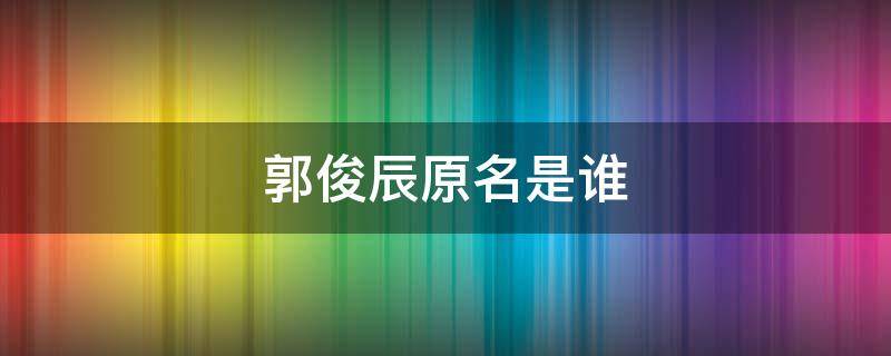 郭俊辰原名是谁（郭俊辰这个名字怎么样）