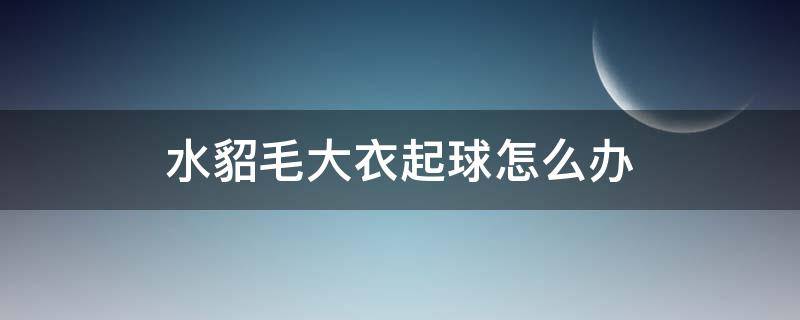 水貂毛大衣起球怎么办（水貂绒大衣起球吗?）