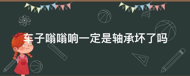 车子嗡嗡响一定是轴承坏了吗（汽车后轮嗡嗡响是不是轴承坏了?）