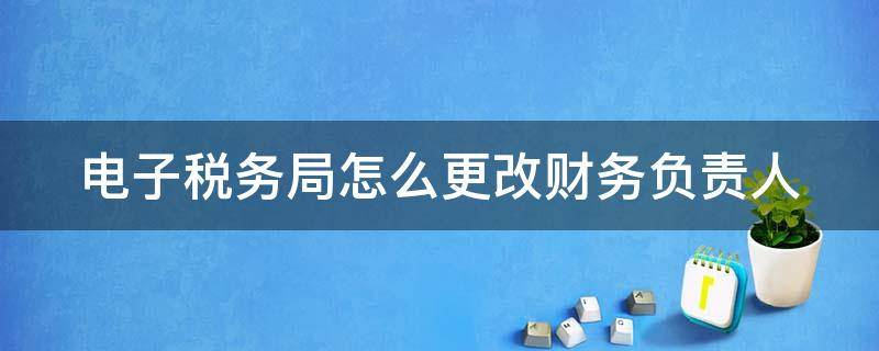 电子税务局怎么更改财务负责人 电子税务局怎么更改财务负责人电话