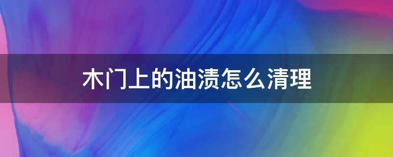 木门上的油渍怎么清理（木门上面有油怎么去掉）