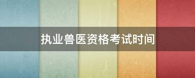 执业兽医资格考试时间 执业兽医资格考试时间安排