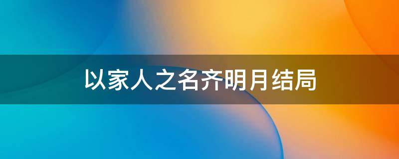 以家人之名齐明月结局（以家人之名齐明月最后在一起了）