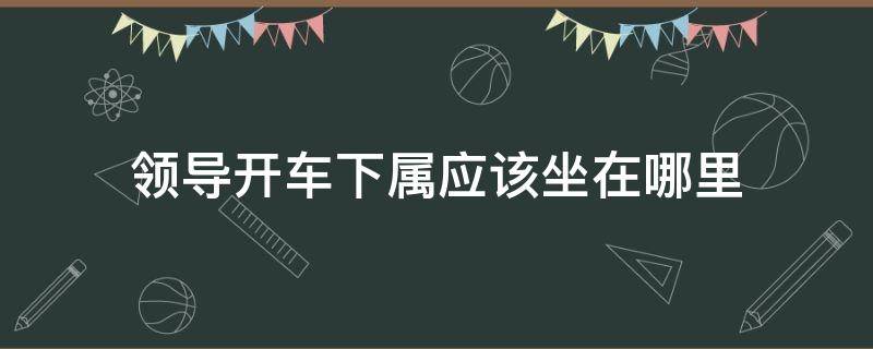 领导开车下属应该坐在哪里（领导开车下属应该坐在什么位置）