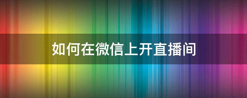 如何在微信上开直播间（怎么在微信上开直播间）