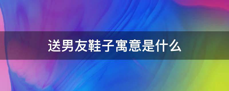 送男友鞋子寓意是什么 男朋友送鞋子的寓意