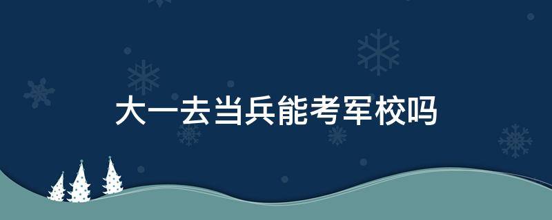 大一去当兵能考军校吗（大一去当兵可以考军校吗）