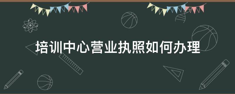 培训中心营业执照如何办理 培训机构营业执照怎么办理