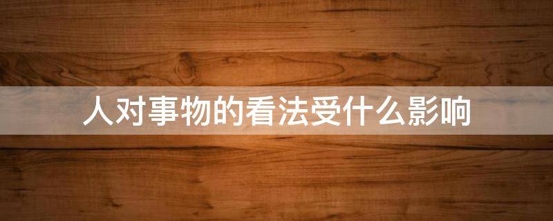 人对事物的看法受什么影响 人不受事物的影响 却受对事物看法的影响