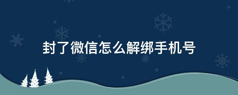 封了微信怎么解绑手机号 微信封号了怎么解绑手机号码?