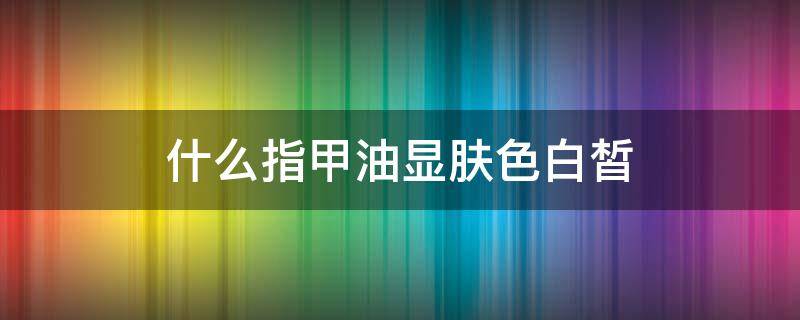 什么指甲油显肤色白皙（什么颜色指甲油显肤白）