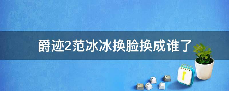 爵迹2范冰冰换脸换成谁了（爵迹2范冰冰换人了吗）