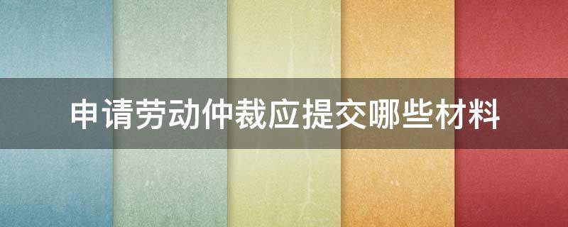 申请劳动仲裁应提交哪些材料（请问申请劳动仲裁需要哪些材料）