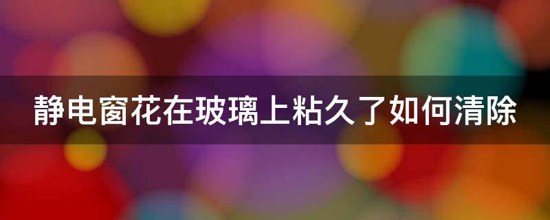 静电窗花在玻璃上粘久了如何清除（窗花静电贴粘住玻璃去不掉）