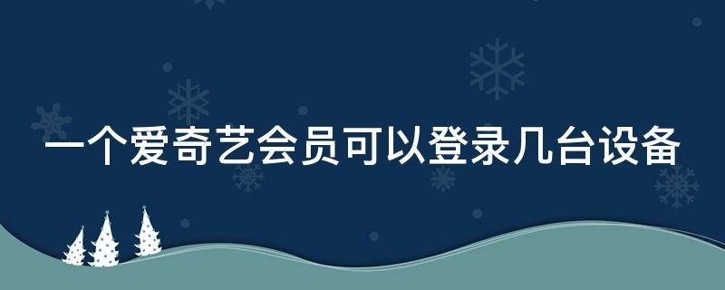 一个爱奇艺会员可以登录几台设备 一个爱奇艺会员可以登几个手机