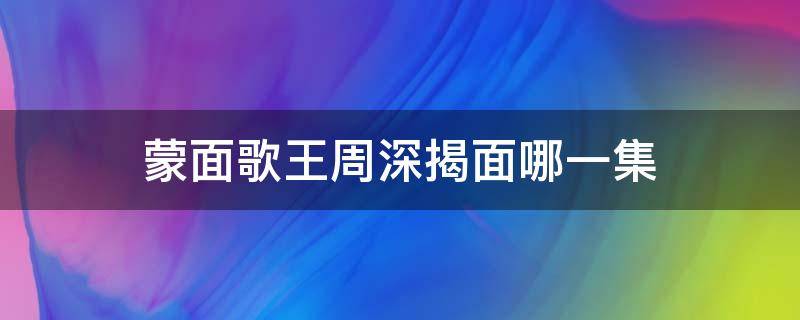 蒙面歌王周深揭面哪一集 2015蒙面歌王第一季周深哪期