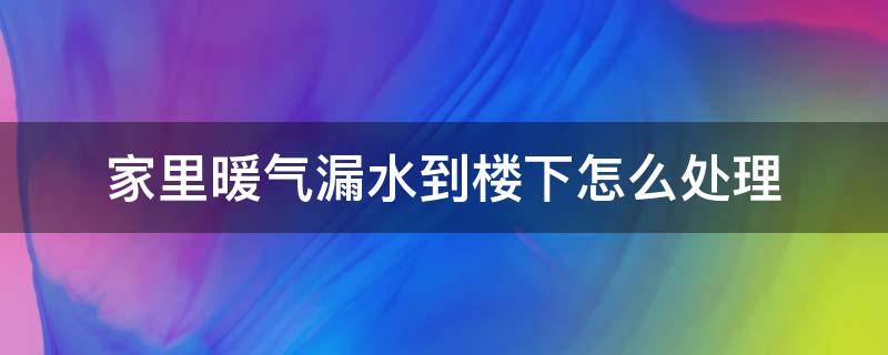 家里暖气漏水到楼下怎么处理（暖气漏水到楼下怎么办）