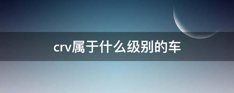 crv属于什么级别的车（crv和什么车一个级别）