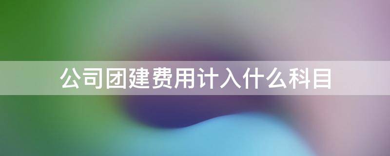 公司团建费用计入什么科目 公司组织团建的费用怎么做会计科目