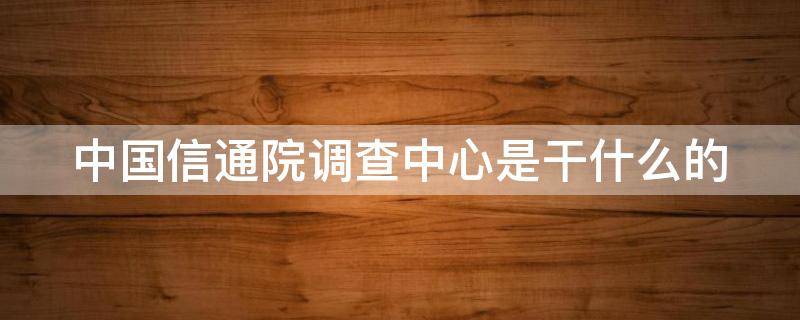 中国信通院调查中心是干什么的（中国通信院调查中心干嘛的）