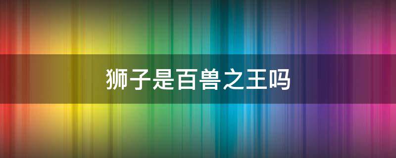 狮子是百兽之王吗 狮子是百兽之王吗老虎是森林之王吗