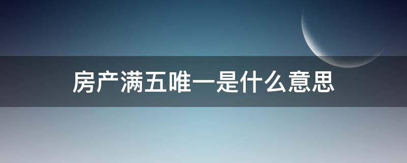 房产满五唯一是什么意思（房产满五唯一是啥意思）