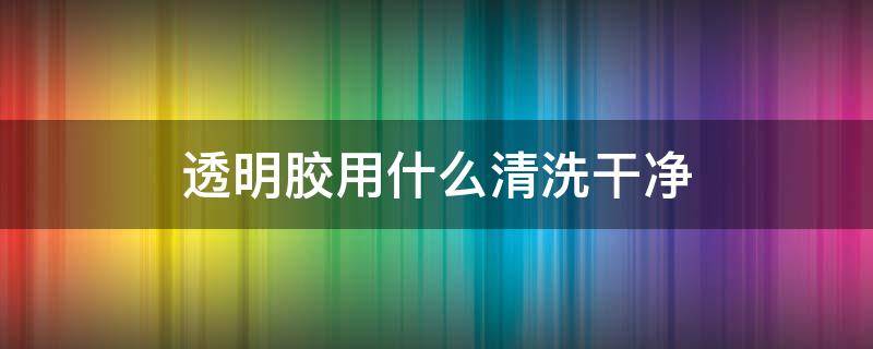 透明胶用什么清洗干净（透明胶清洗什么办法）