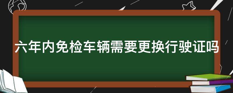 六年内免检车辆需要更换行驶证吗（六年内免检车辆需要更换行驶证吗）