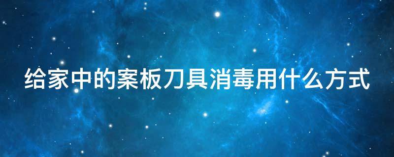 给家中的案板刀具消毒用什么方式（给家中的案板刀具消毒用什么方式最好）