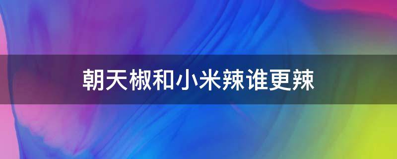 朝天椒和小米辣谁更辣 朝天椒跟小米辣哪种辣