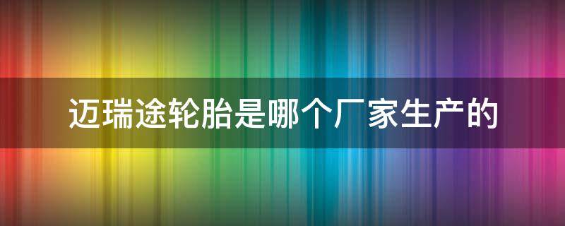 迈瑞途轮胎是哪个厂家生产的 迈瑞途轮胎生产厂家,地址