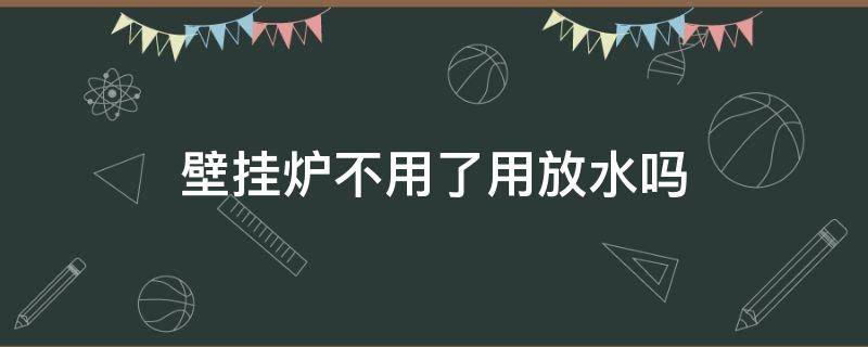 壁挂炉不用了用放水吗（壁挂炉不用后用放水吗）