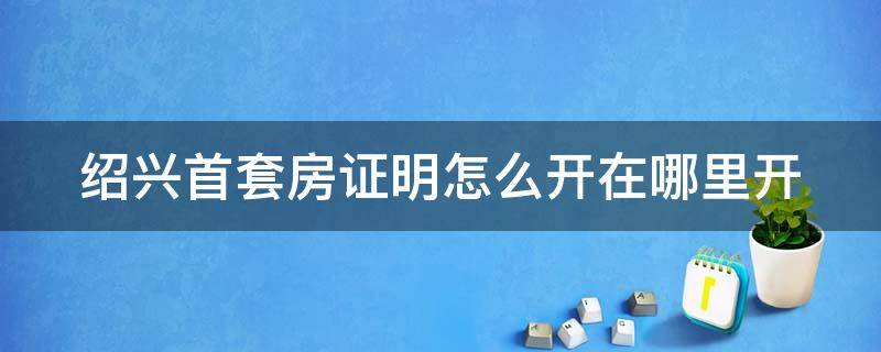 绍兴首套房证明怎么开在哪里开 2020绍兴首套房认定