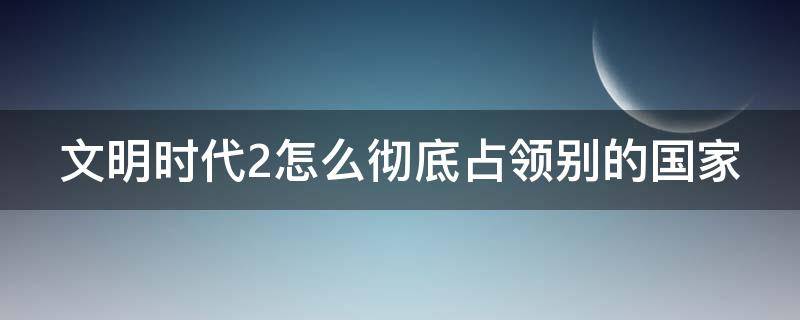文明时代2怎么彻底占领别的国家 文明时代2怎么彻底占领别的国家