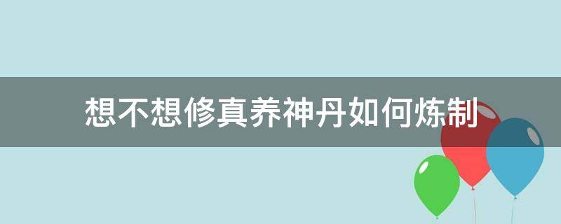 想不想修真养神丹如何炼制 想不想修真养神丹什么修为弄最合适