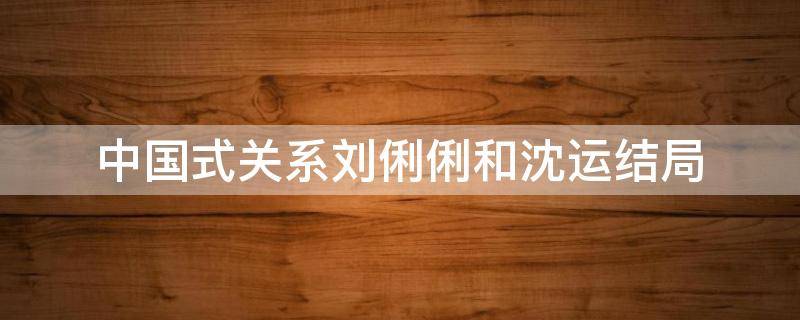 中国式关系刘俐俐和沈运结局 中国式关系刘俐俐最后结局