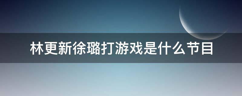 林更新徐璐打游戏是什么节目（徐璐林更新打游戏是什么综艺）