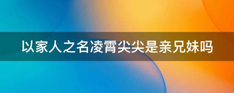 以家人之名凌霄尖尖是亲兄妹吗（以家人之名凌霄尖尖第几集在一起）