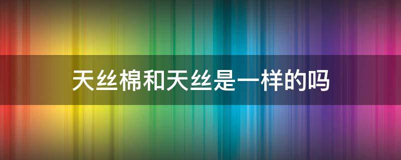 天丝棉和天丝是一样的吗 天丝棉和蚕丝棉有什么区别
