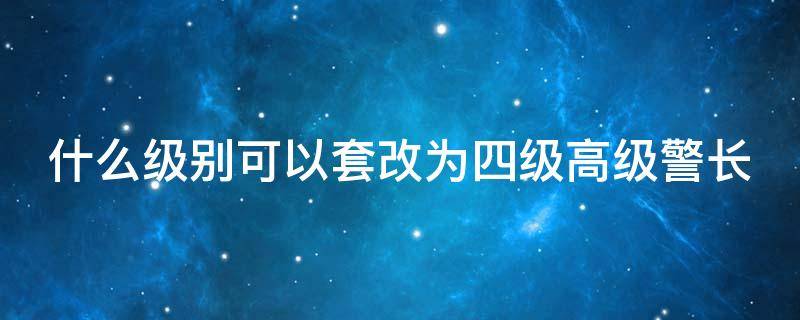 什么级别可以套改为四级高级警长（四级高级警长如何晋升三级高级警长）