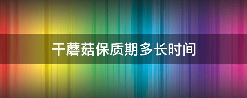 干蘑菇保质期多长时间 干蘑菇的保质期限